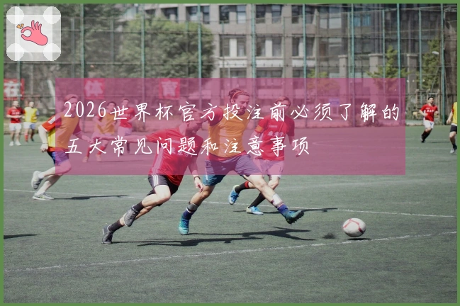 2026世界杯官方投注前必须了解的五大常见问题和注意事项